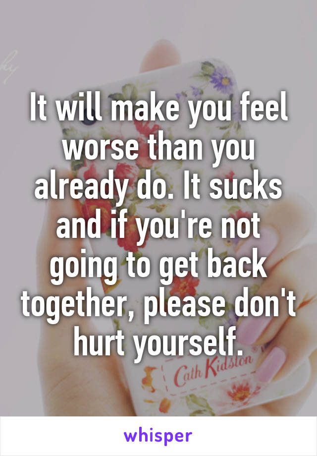 It will make you feel worse than you already do. It sucks and if you're not going to get back together, please don't hurt yourself.