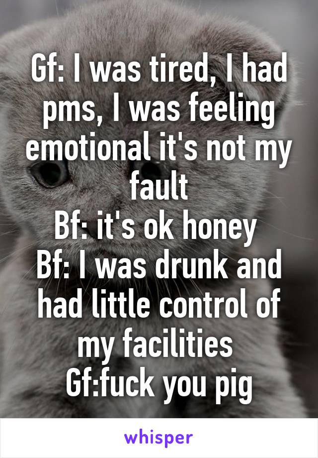 Gf: I was tired, I had pms, I was feeling emotional it's not my fault
Bf: it's ok honey 
Bf: I was drunk and had little control of my facilities 
Gf:fuck you pig