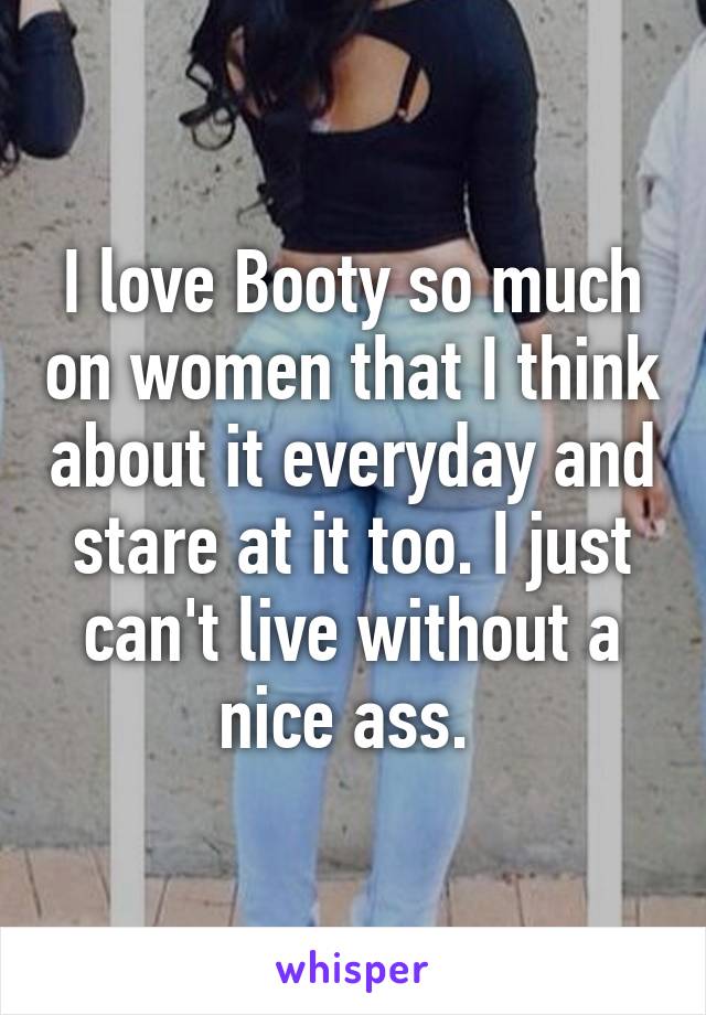 I love Booty so much on women that I think about it everyday and stare at it too. I just can't live without a nice ass. 