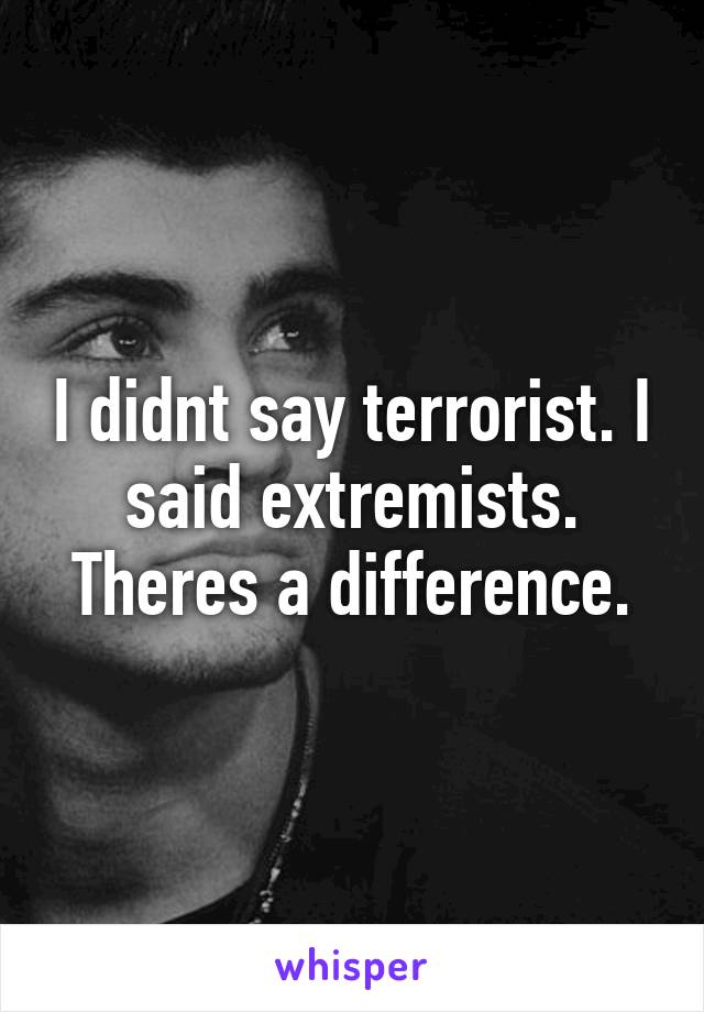 I didnt say terrorist. I said extremists. Theres a difference.