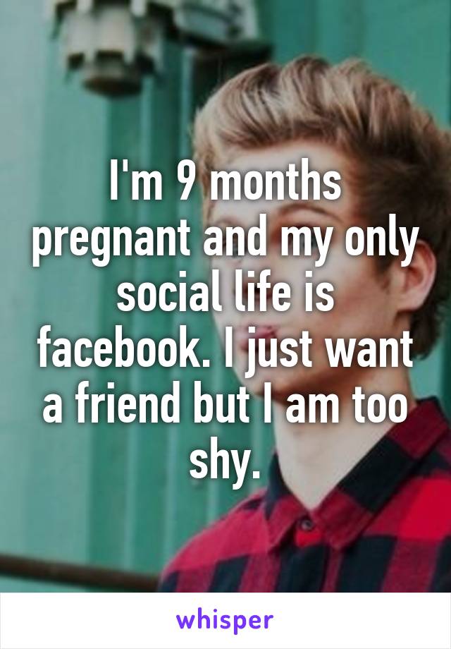 I'm 9 months pregnant and my only social life is facebook. I just want a friend but I am too shy.
