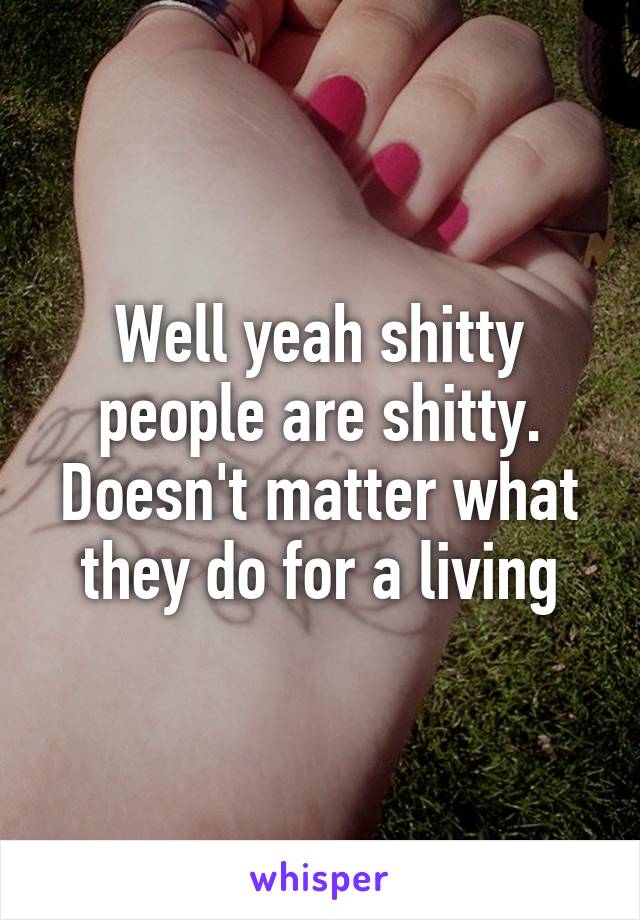 Well yeah shitty people are shitty. Doesn't matter what they do for a living
