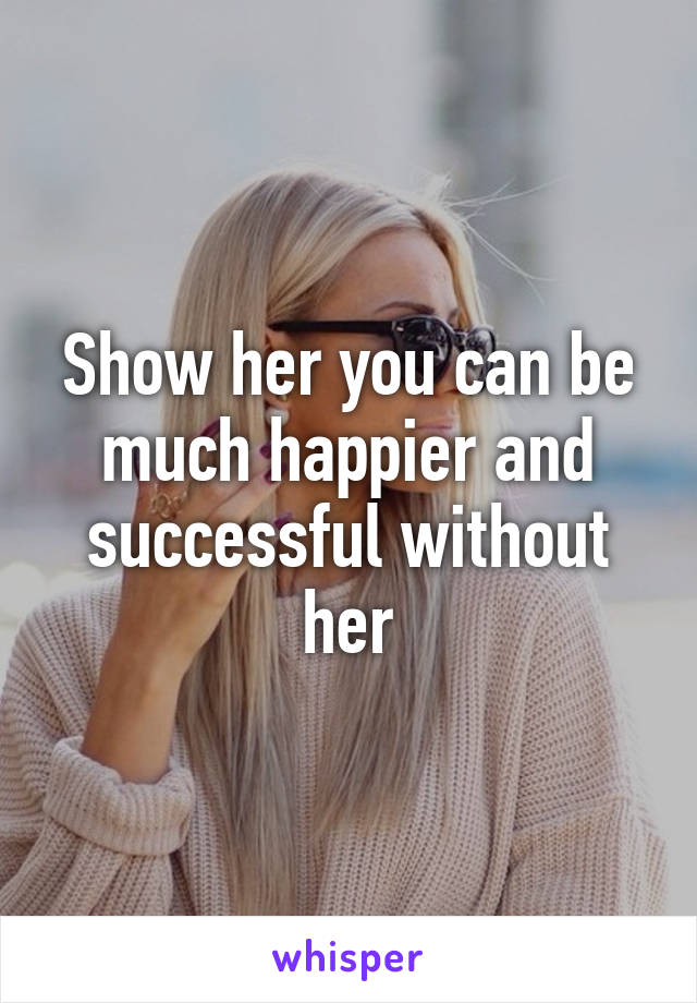Show her you can be much happier and successful without her