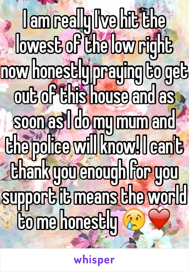 I am really I've hit the lowest of the low right now honestly praying to get out of this house and as soon as I do my mum and the police will know! I can't thank you enough for you support it means the world to me honestly 😢❤️