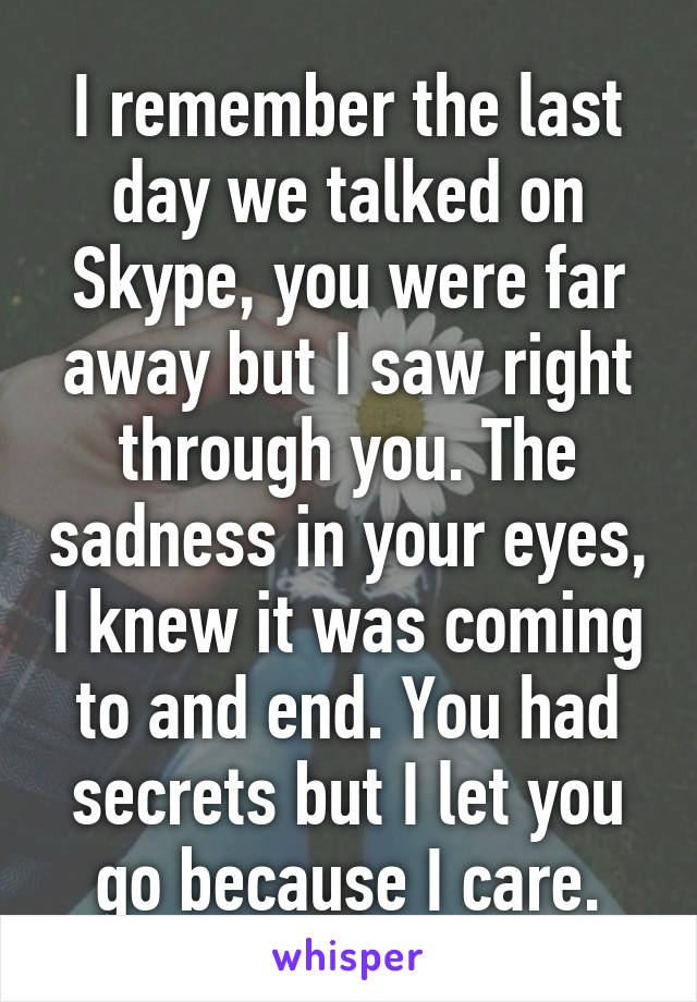 I remember the last day we talked on Skype, you were far away but I saw right through you. The sadness in your eyes, I knew it was coming to and end. You had secrets but I let you go because I care.