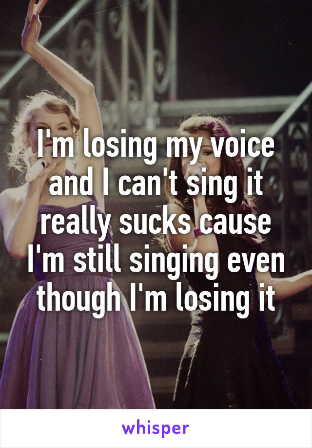 I'm losing my voice and I can't sing it really sucks cause I'm still singing even though I'm losing it