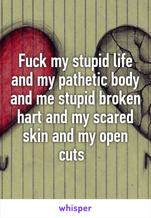 Fuck my stupid life and my pathetic body and me stupid broken hart and my scared skin and my open cuts  