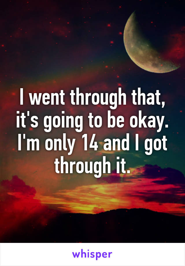 I went through that, it's going to be okay. I'm only 14 and I got through it.