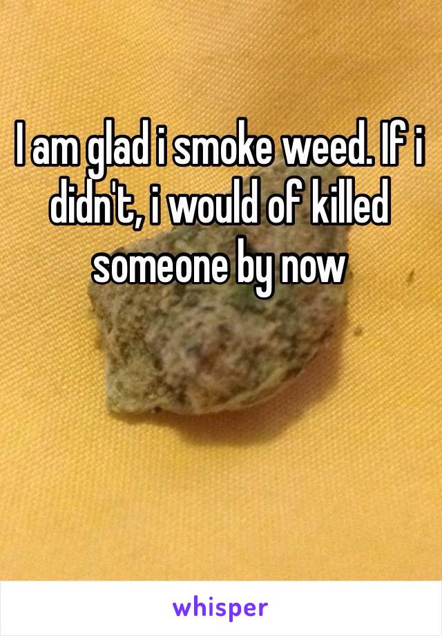 I am glad i smoke weed. If i didn't, i would of killed someone by now
