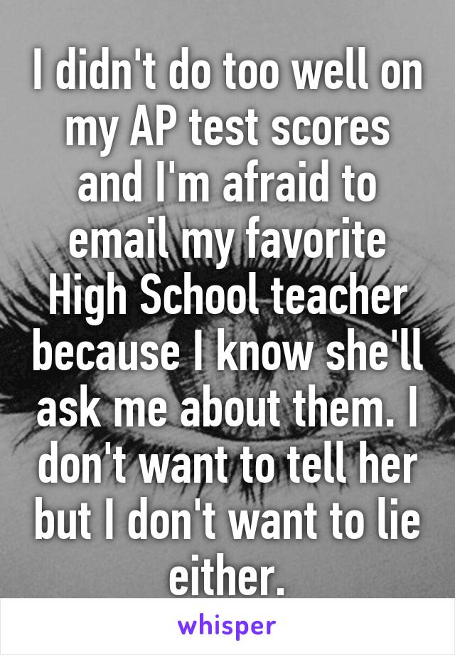 I didn't do too well on my AP test scores and I'm afraid to email my favorite High School teacher because I know she'll ask me about them. I don't want to tell her but I don't want to lie either.