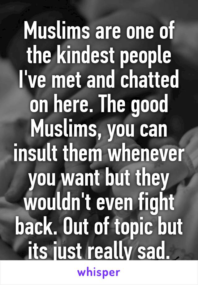Muslims are one of the kindest people I've met and chatted on here. The good Muslims, you can insult them whenever you want but they wouldn't even fight back. Out of topic but its just really sad.