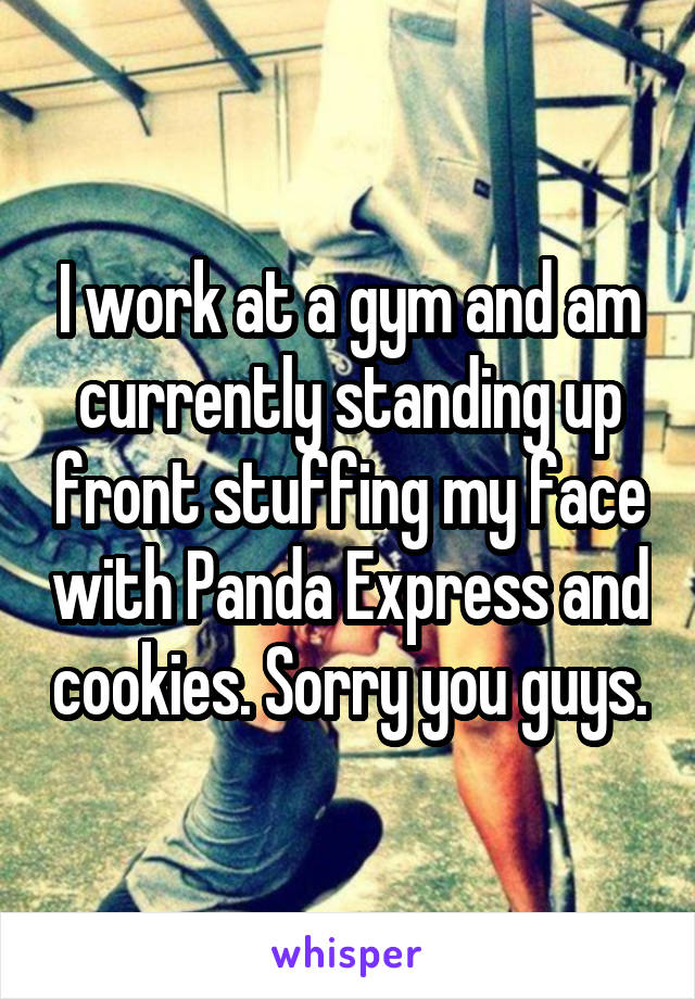 I work at a gym and am currently standing up front stuffing my face with Panda Express and cookies. Sorry you guys.