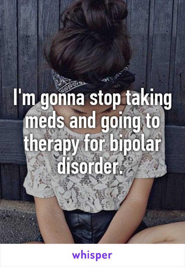 I'm gonna stop taking meds and going to therapy for bipolar disorder. 