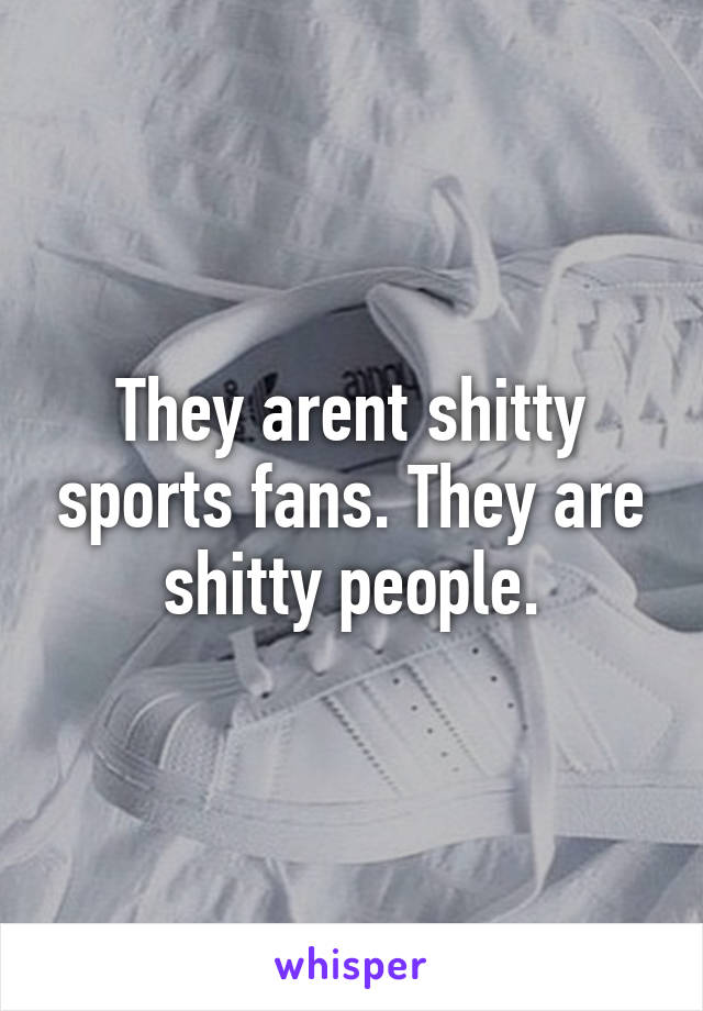 They arent shitty sports fans. They are shitty people.