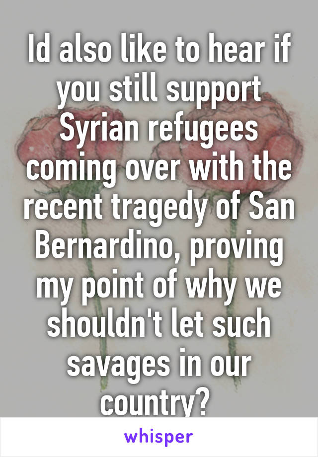 Id also like to hear if you still support Syrian refugees coming over with the recent tragedy of San Bernardino, proving my point of why we shouldn't let such savages in our country? 