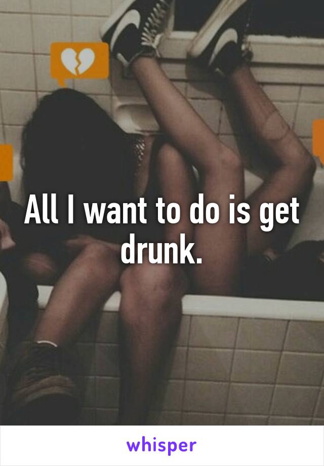 All I want to do is get drunk.