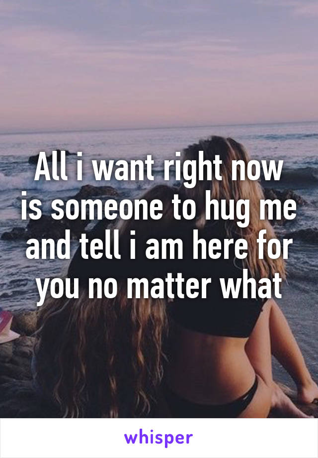 All i want right now is someone to hug me and tell i am here for you no matter what