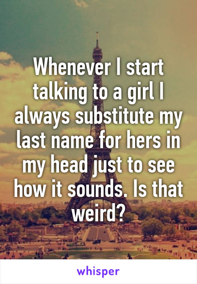 Whenever I start talking to a girl I always substitute my last name for hers in my head just to see how it sounds. Is that weird?