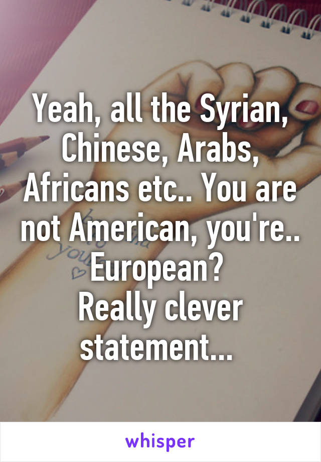 Yeah, all the Syrian, Chinese, Arabs, Africans etc.. You are not American, you're.. European? 
Really clever statement... 