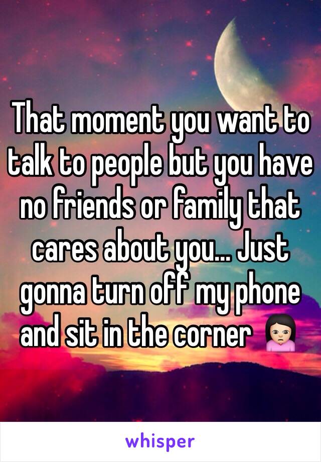 That moment you want to talk to people but you have no friends or family that cares about you... Just gonna turn off my phone and sit in the corner 🙍🏻