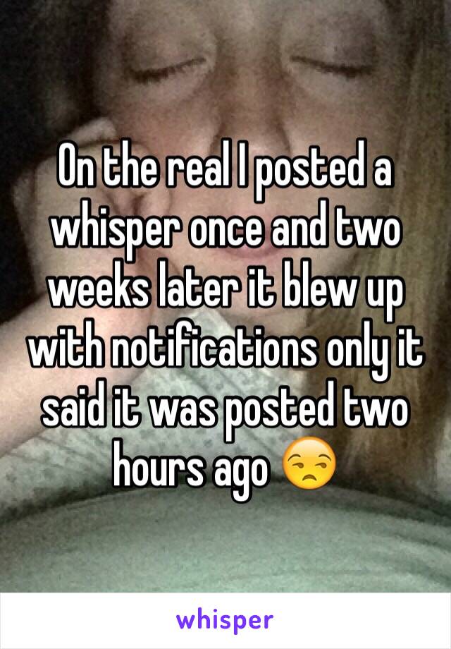 On the real I posted a whisper once and two weeks later it blew up with notifications only it said it was posted two hours ago 😒