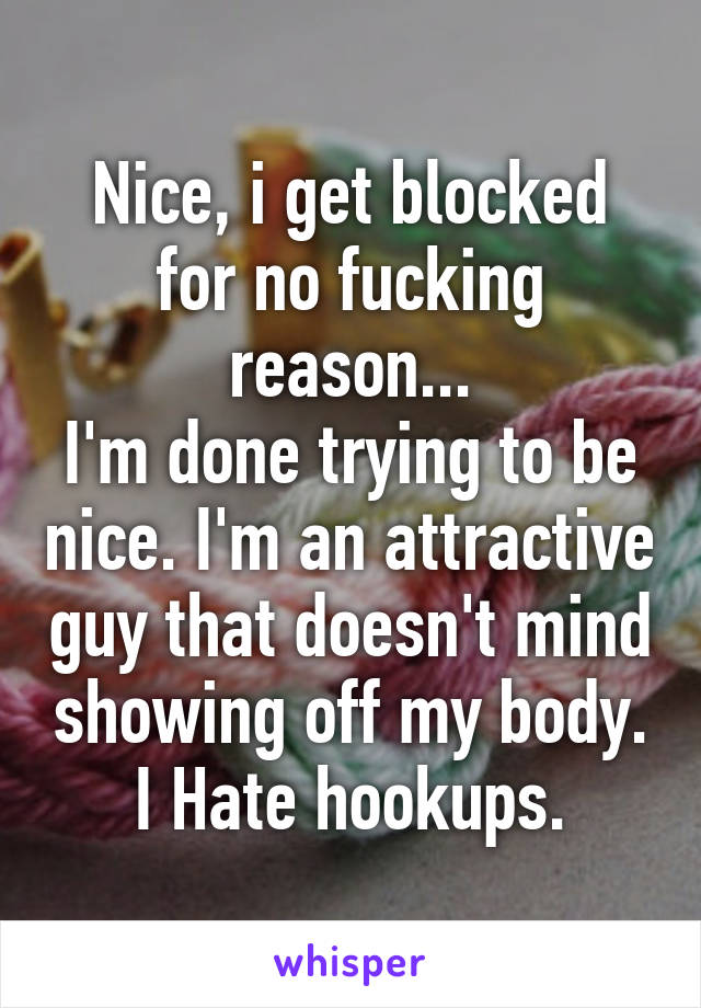 Nice, i get blocked for no fucking reason...
I'm done trying to be nice. I'm an attractive guy that doesn't mind showing off my body. I Hate hookups.