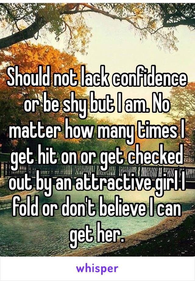 Should not lack confidence or be shy but I am. No matter how many times I get hit on or get checked out by an attractive girl I fold or don't believe I can get her.