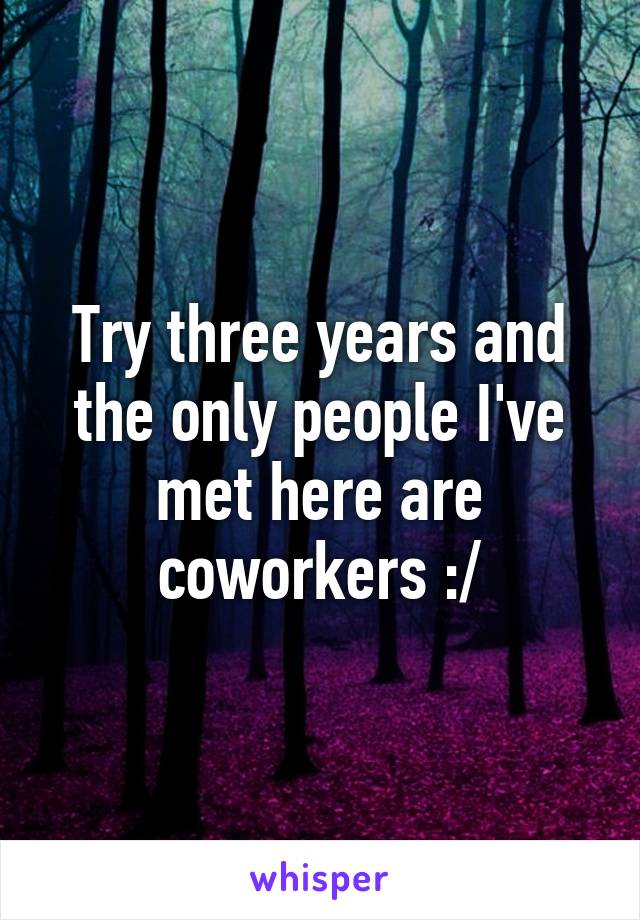 Try three years and the only people I've met here are coworkers :/