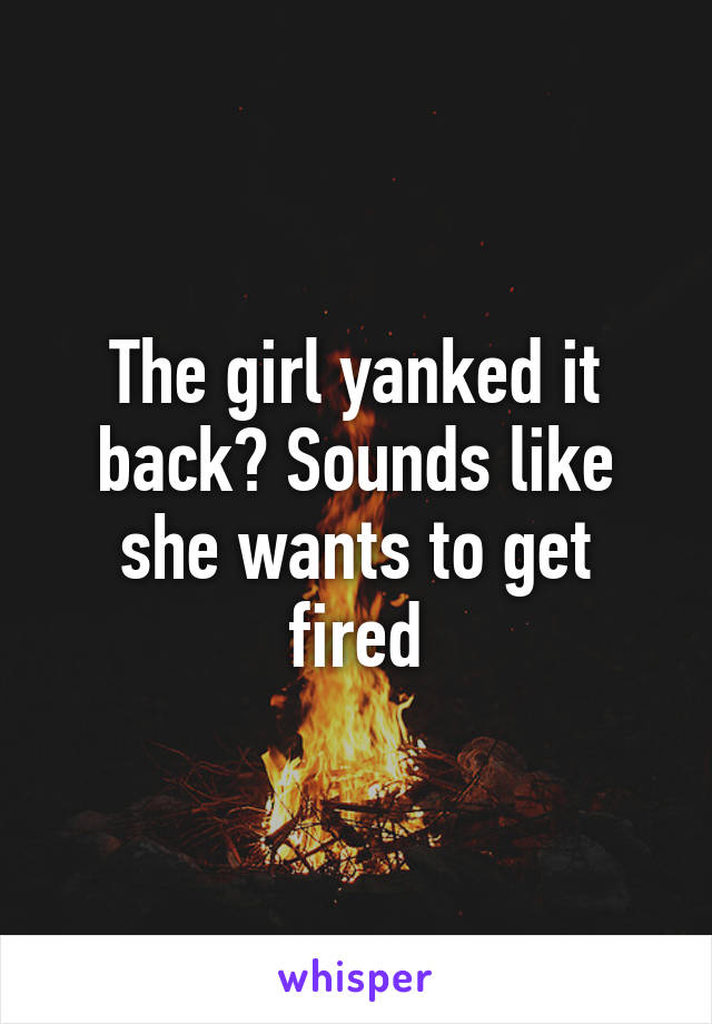 The girl yanked it back? Sounds like she wants to get fired