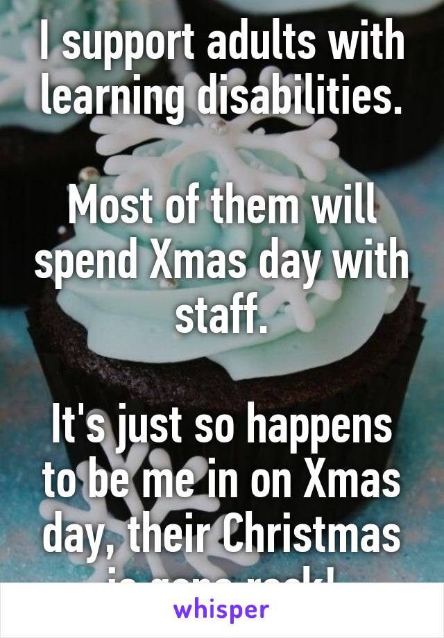 I support adults with learning disabilities.

Most of them will spend Xmas day with staff.

It's just so happens to be me in on Xmas day, their Christmas is gona rock!