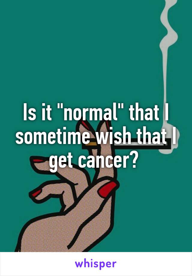 Is it "normal" that I sometime wish that I get cancer? 