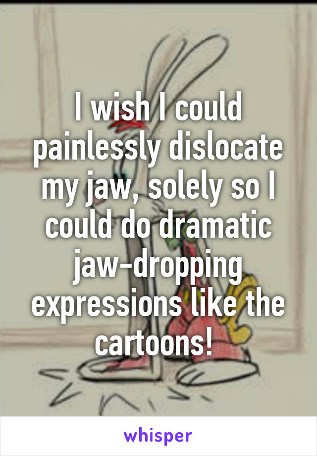 I wish I could painlessly dislocate my jaw, solely so I could do dramatic jaw-dropping expressions like the cartoons! 