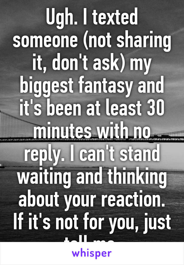 Ugh. I texted someone (not sharing it, don't ask) my biggest fantasy and it's been at least 30 minutes with no reply. I can't stand waiting and thinking about your reaction. If it's not for you, just tell me.