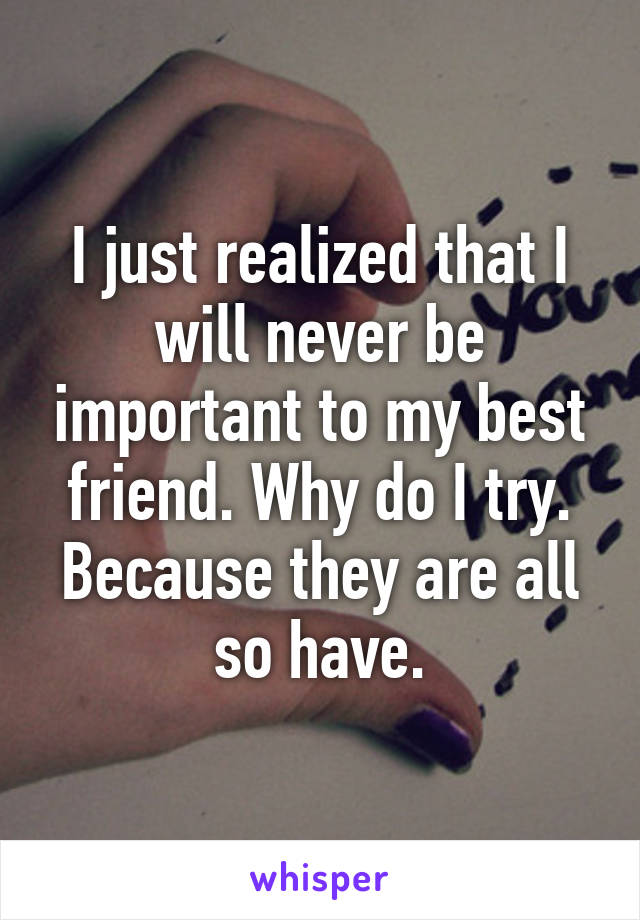 I just realized that I will never be important to my best friend. Why do I try. Because they are all so have.