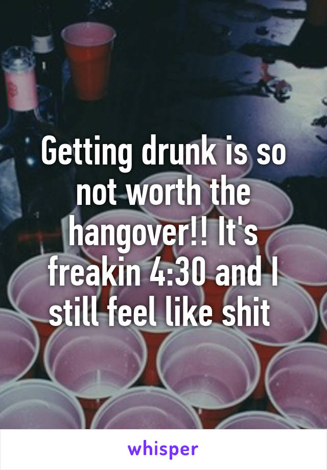 Getting drunk is so not worth the hangover!! It's freakin 4:30 and I still feel like shit 