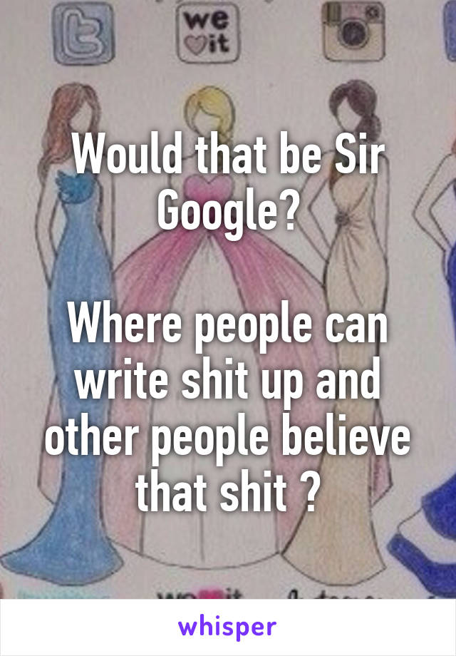 Would that be Sir Google?

Where people can write shit up and other people believe that shit ?