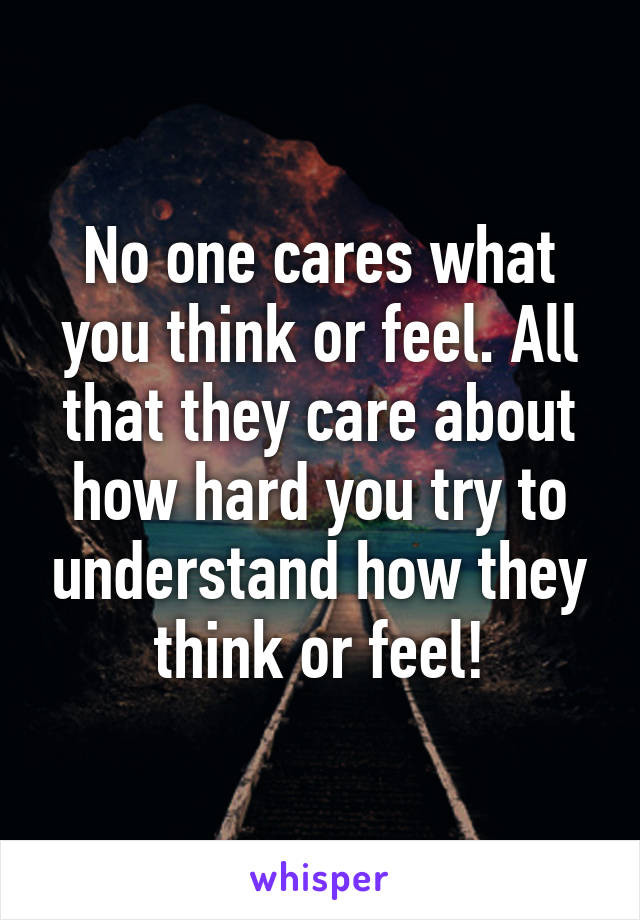 No one cares what you think or feel. All that they care about how hard you try to understand how they think or feel!