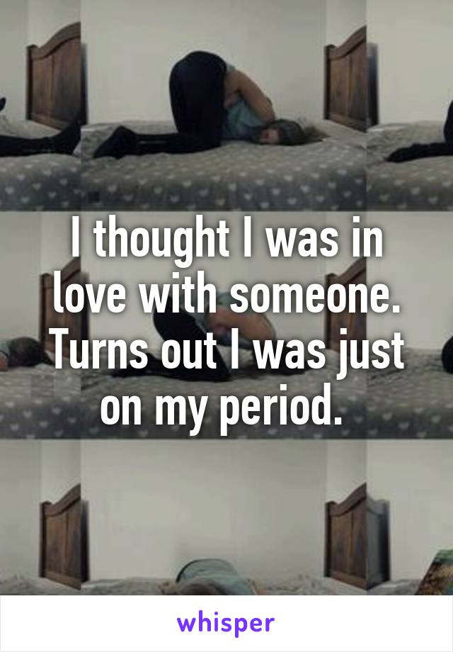 I thought I was in love with someone. Turns out I was just on my period. 