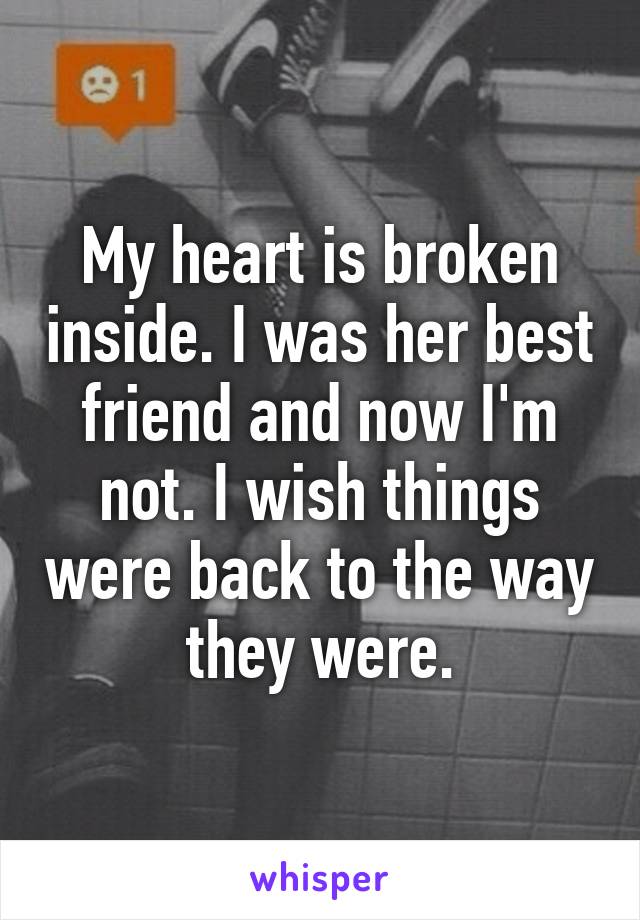 My heart is broken inside. I was her best friend and now I'm not. I wish things were back to the way they were.
