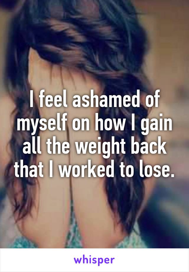 I feel ashamed of myself on how I gain all the weight back that I worked to lose.