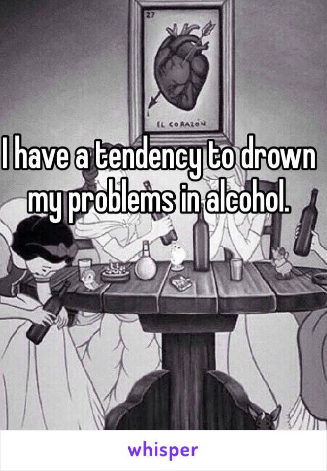I have a tendency to drown my problems in alcohol.
