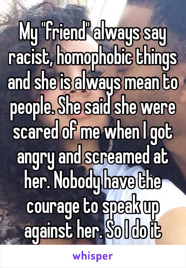 My "friend" always say racist, homophobic things and she is always mean to people. She said she were scared of me when I got angry and screamed at her. Nobody have the courage to speak up against her. So I do it