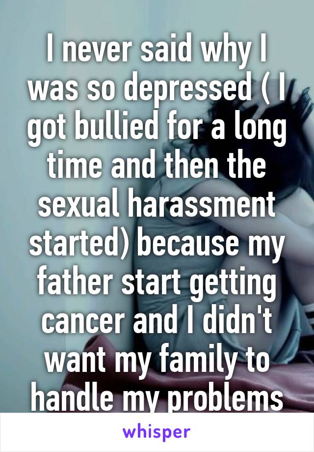 I never said why I was so depressed ( I got bullied for a long time and then the sexual harassment started) because my father start getting cancer and I didn't want my family to handle my problems