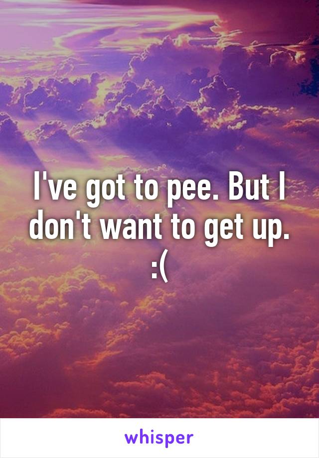 I've got to pee. But I don't want to get up. :(