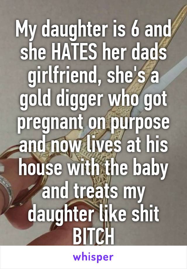 My daughter is 6 and she HATES her dads girlfriend, she's a gold digger who got pregnant on purpose and now lives at his house with the baby and treats my daughter like shit BITCH