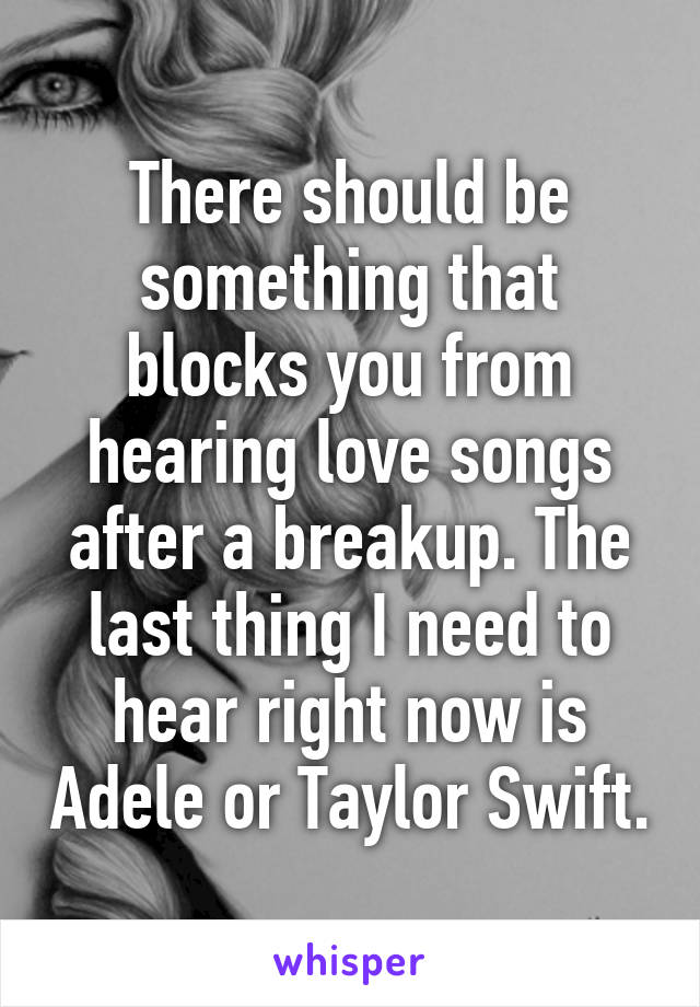 There should be something that blocks you from hearing love songs after a breakup. The last thing I need to hear right now is Adele or Taylor Swift.