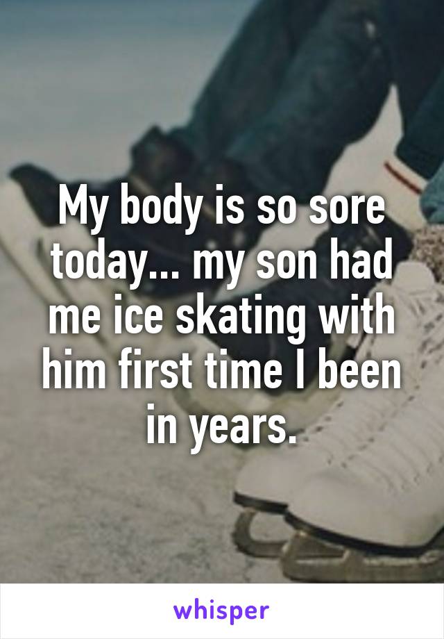 My body is so sore today... my son had me ice skating with him first time I been in years.