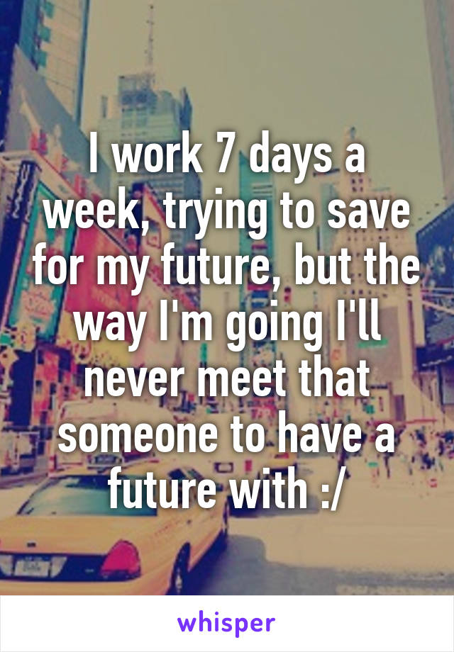 I work 7 days a week, trying to save for my future, but the way I'm going I'll never meet that someone to have a future with :/