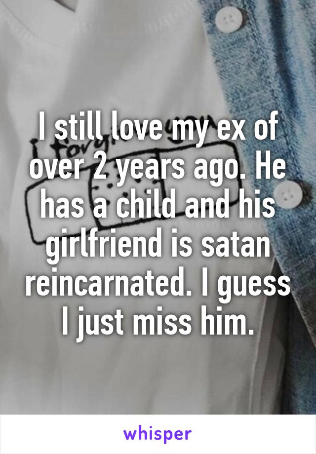 I still love my ex of over 2 years ago. He has a child and his girlfriend is satan reincarnated. I guess I just miss him.