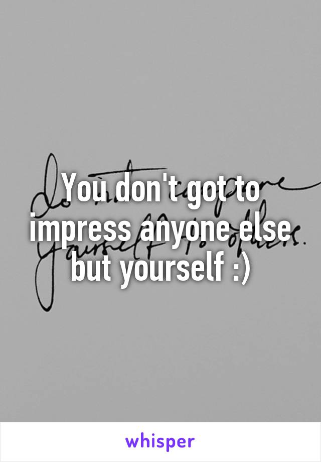 You don't got to impress anyone else but yourself :)